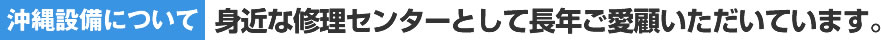 【沖縄設備について】身近な修理センターとして長年ご愛顧いただいています。