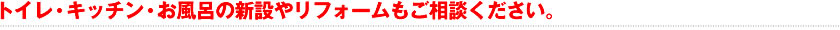 トイレ・キッチン・お風呂の新設やリフォームもご相談ください。
